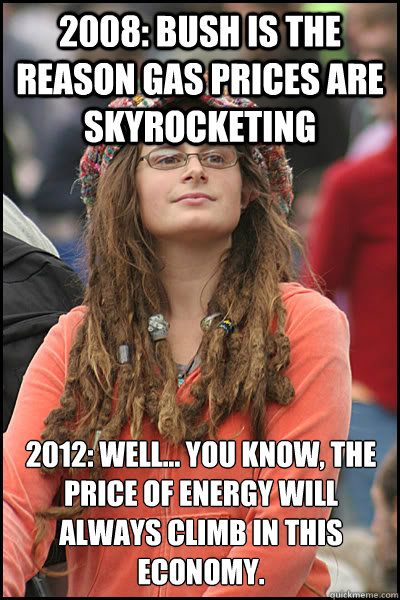 2008: bush is the reason gas prices are skyrocketing 2012: well... you know, the price of energy will always climb in this economy. - 2008: bush is the reason gas prices are skyrocketing 2012: well... you know, the price of energy will always climb in this economy.  College Liberal