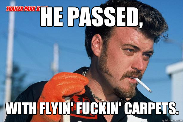 He passed, With flyin' fuckin' carpets. - He passed, With flyin' fuckin' carpets.  Ricky Trailer Park Boys