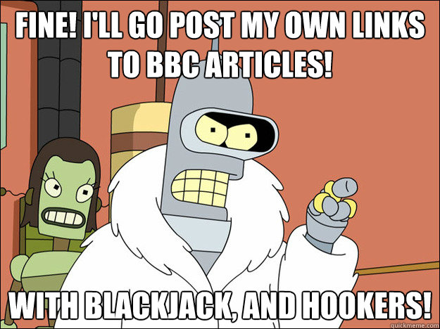 Fine! I'll go post my own links to BBC articles! With blackjack, and hookers!
  Futuramabender