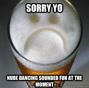 sorry yo nude dancing sounded fun at the moment  Confession Beer