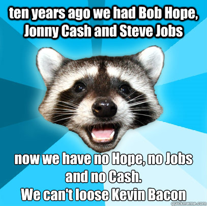ten years ago we had Bob Hope, Jonny Cash and Steve Jobs now we have no Hope, no Jobs and no Cash.
We can't loose Kevin Bacon  Lame Pun Coon