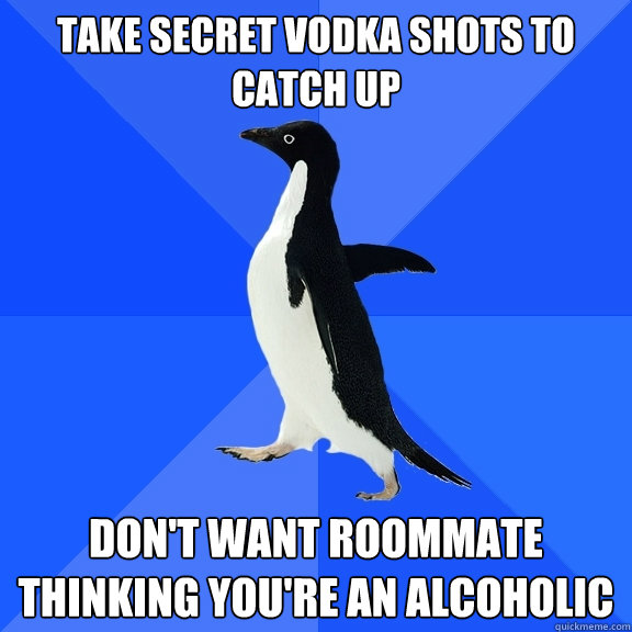 Take secret vodka shots to catch up Don't want roommate thinking you're an alcoholic  Socially Awkward Penguin
