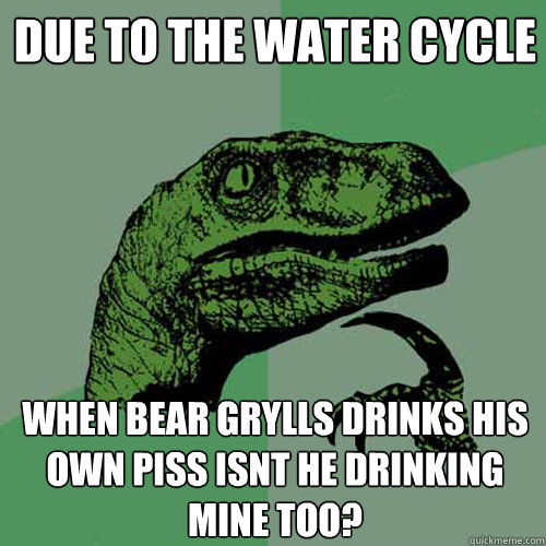Due to the water cycle When bear grylls drinks his own piss isnt he drinking mine too?  Philosoraptor