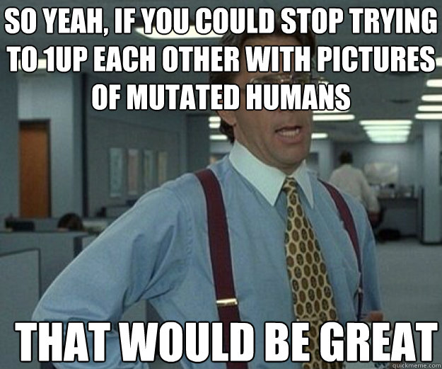 So yeah, if you could stop trying to 1up each other with pictures of mutated humans THAT WOULD BE GREAT - So yeah, if you could stop trying to 1up each other with pictures of mutated humans THAT WOULD BE GREAT  Misc