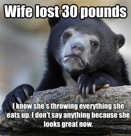 Wife lost 30 pounds I know she's throwing everything she eats up. I don't say anything because she looks great now.  Confession Bear