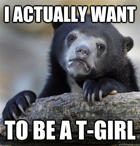 I actually want to be a T-girl  Confession Bear