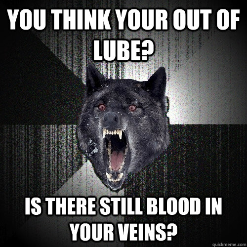 you think your out of lube? is there still blood in your veins?  Insanity Wolf
