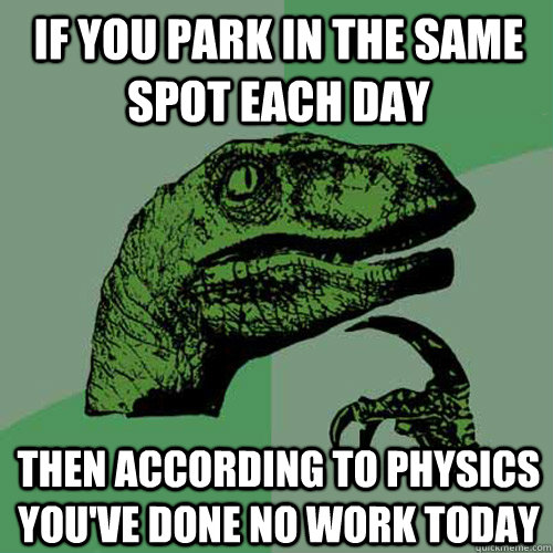 IF YOU PARK IN THE SAME SPOT EACH DAY THEN ACCORDING TO PHYSICS YOU'VE DONE NO WORK TODAY  Philosoraptor