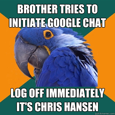brother tries to initiate google chat log off immediately
it's chris hansen  Paranoid Parrot