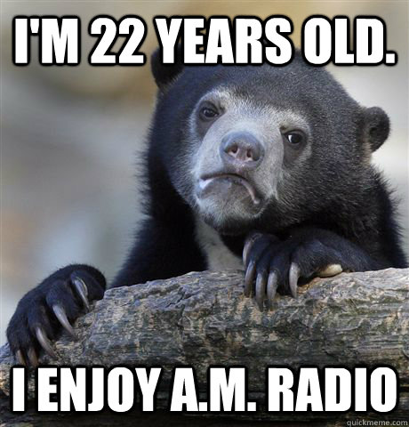 I'm 22 years old. I enjoy A.M. Radio  Confession Bear