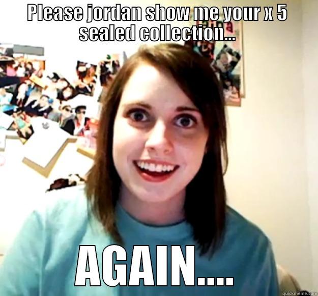 please jordan show me your - PLEASE JORDAN SHOW ME YOUR X 5 SEALED COLLECTION... AGAIN.... Overly Attached Girlfriend
