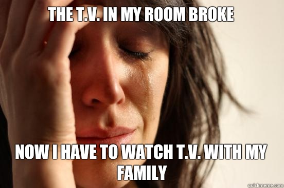 The t.v. in my room broke Now I have to watch t.v. with my family  First World Problems