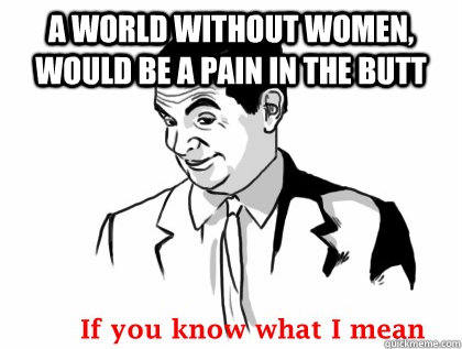 A WORLD WITHOUT WOMEN, WOULD BE A PAIN IN THE BUTT   if you know what i mean