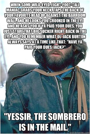 When some wild-eyed, eight-foot-tall maniac grabs your neck, taps the back of your favorite head up against the barroom wall, and he looks you crooked in the eye and he asks you if ya paid your dues, you just stare that big sucker right back in the eye, a  Kurt Russell Sombrero