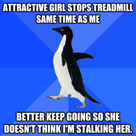 Attractive Girl stops treadmill same time as me Better keep going so she doesn't think I'm stalking her.  Socially Awkward Penguin