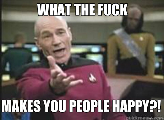 What the fuck makes you people happy?!  What the Fuck