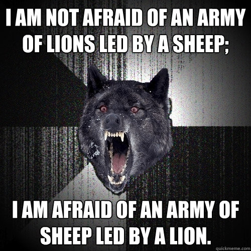 I am not afraid of an army of lions led by a sheep; I am afraid of an army of sheep led by a lion.  Insanity Wolf
