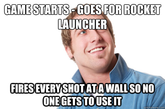 game starts - goes for rocket launcher fires every shot at a wall so no one gets to use it  Misunderstood D-Bag