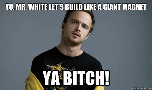 Yo, Mr. White let's build like a giant magnet YA BITCH!  Jesse Pinkman Loves the word Bitch