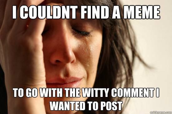 I couldnt find a meme to go with the witty comment i wanted to post  First World Problems