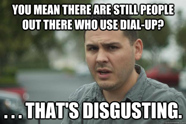 you mean there are still people out there who use dial-up? . . . that's disgusting. - you mean there are still people out there who use dial-up? . . . that's disgusting.  Disgusted Pretentious Rudy