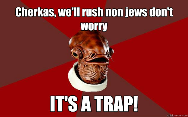 Cherkas, we'll rush non jews don't worry IT'S A TRAP!  Admiral Ackbar Relationship Expert