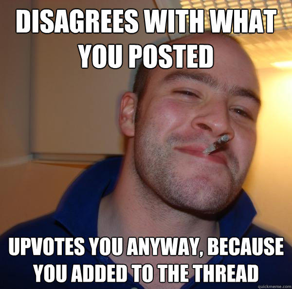 disagrees with what you posted upvotes you anyway, because you added to the thread - disagrees with what you posted upvotes you anyway, because you added to the thread  Good Guy Greg 