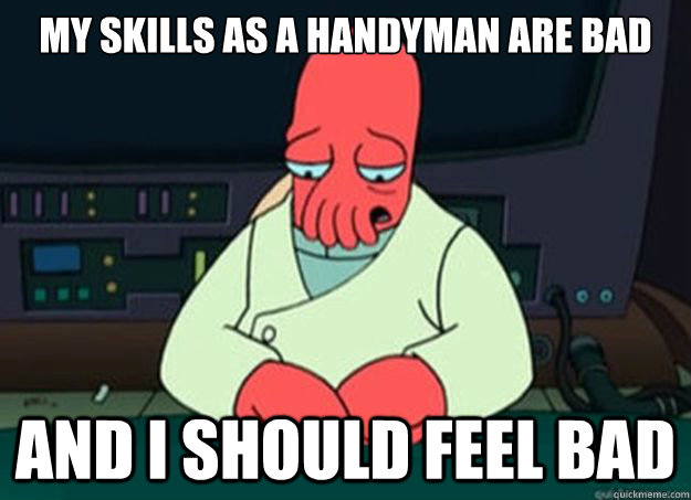 My skills as a handyman are bad And I should feel bad  I made someone sad and i should feel bad