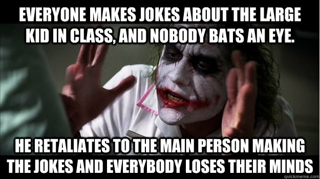 everyone makes jokes about the large kid in class, and nobody bats an eye. he retaliates to the main person making the jokes and everybody loses their minds  Joker Mind Loss