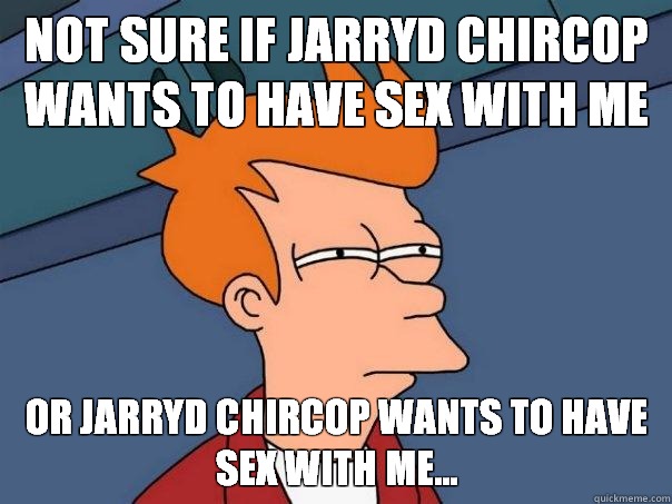 Not sure if Jarryd Chircop wants to have sex with me Or Jarryd Chircop wants to have sex with me...  Futurama Fry