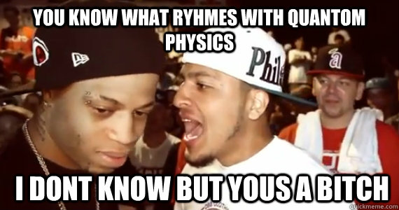 You Know what ryhmes with quantom physics  i dont know but yous a bitch  