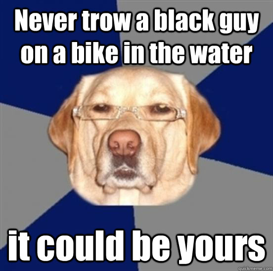 Never trow a black guy on a bike in the water it could be yours  Racist Dog