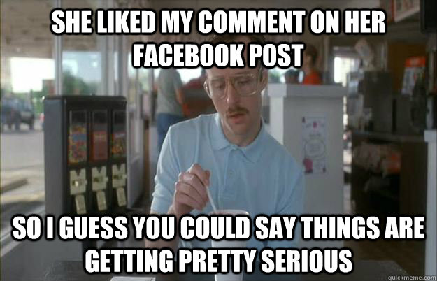She liked my comment on her Facebook post So i guess you could say things are getting pretty serious   Gettin Pretty Serious