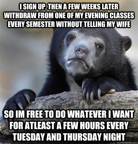 I sign up, then a few weeks later withdraw from one of my evening classes every semester without telling my wife so im free to do whatever i want for atleast a few hours every tuesday and thursday night  Confession Bear
