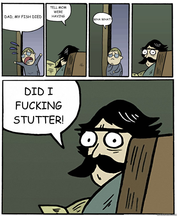 DAD, MY FISH DIED TELL MOM WERE HAVING SUSHI TONIGHT WHA WHAT? DID I FUCKING STUTTER!  Stare Dad