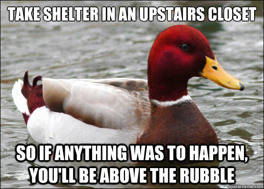 Take Shelter in an upstairs closet so if anything was to happen, you'll be above the rubble  Malicious Advice Mallard