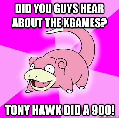 Did you guys hear about the xgames? Tony hawk did a 900!  Slowpoke