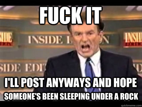 FUCK IT I'll post anyways and hope  someone's been sleeping under a rock  Angry Bill