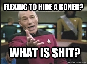 Flexing to hide a boner? What is shit?  Annoyed Picard