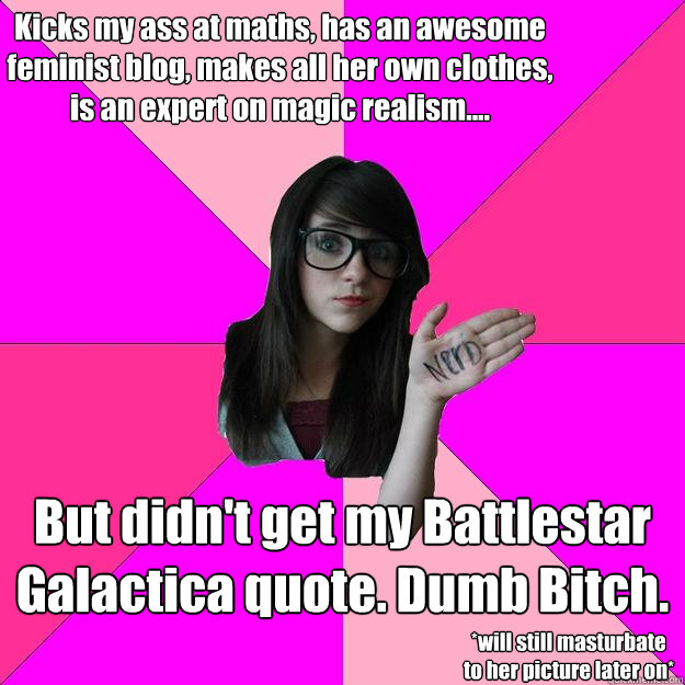 Kicks my ass at maths, has an awesome feminist blog, makes all her own clothes, is an expert on magic realism.... But didn't get my Battlestar Galactica quote. Dumb Bitch. *will still masturbate to her picture later on* - Kicks my ass at maths, has an awesome feminist blog, makes all her own clothes, is an expert on magic realism.... But didn't get my Battlestar Galactica quote. Dumb Bitch. *will still masturbate to her picture later on*  Idiot Nerd Girl