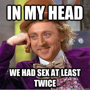 IN MY HEAD  WE HAD SEX AT LEAST TWICE  Condescending Wonka