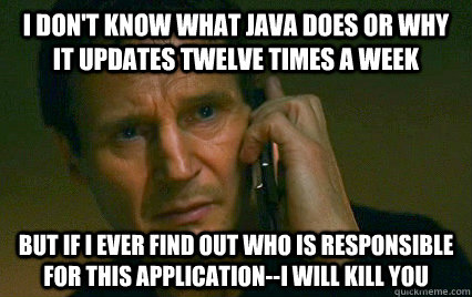 I don't know what java does or why it updates twelve times a week but if i ever find out who is responsible for this application--i will kill you - I don't know what java does or why it updates twelve times a week but if i ever find out who is responsible for this application--i will kill you  Angry Liam Neeson