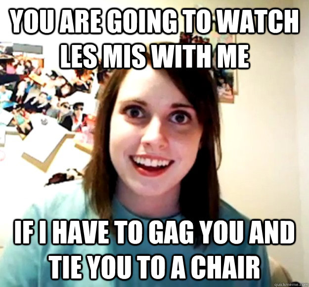 You are going to watch les mis with me If I have to gag you and tie you to a chair  Overly Attached Girlfriend