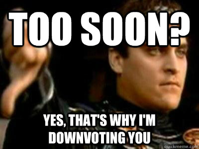 Too soon? Yes, that's why I'm downvoting you  Downvoting Roman