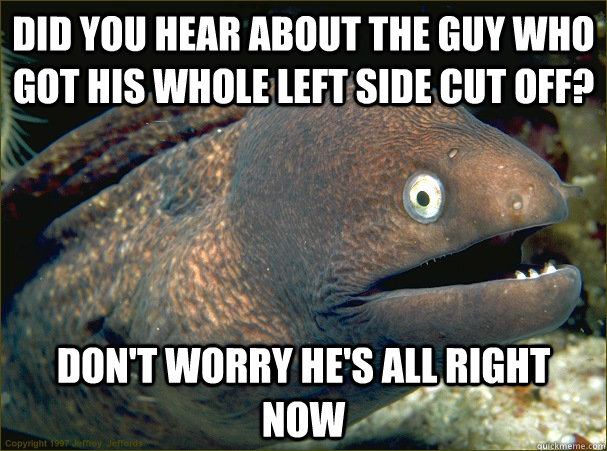 Did you hear about the guy who got his whole left side cut off? Don't worry he's all right now  Bad Joke Eel