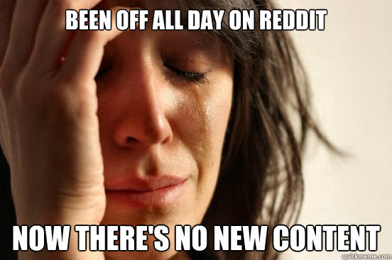 Been off all day on reddit Now there's no new content  First World Problems