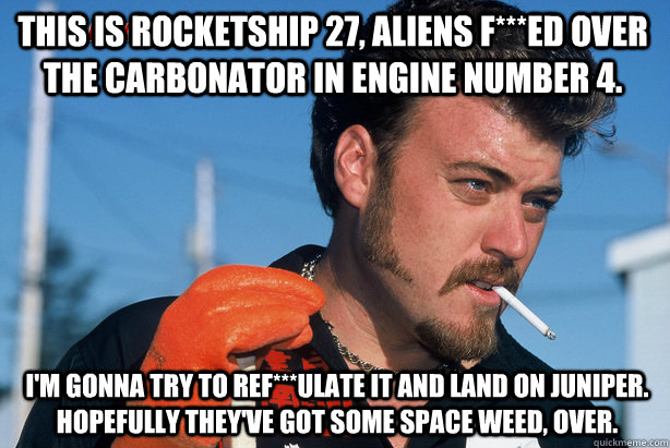 I'm gonna try to ref***ulate it and land on Juniper.  Hopefully they've got some space weed, over. This Is Rocketship 27, Aliens f***ed over the carbonator in engine number 4. - I'm gonna try to ref***ulate it and land on Juniper.  Hopefully they've got some space weed, over. This Is Rocketship 27, Aliens f***ed over the carbonator in engine number 4.  Ricky Trailer Park Boys