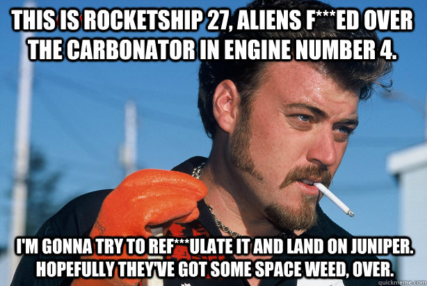 I'm gonna try to ref***ulate it and land on Juniper.  Hopefully they've got some space weed, over. This Is Rocketship 27, Aliens f***ed over the carbonator in engine number 4.  Ricky Trailer Park Boys