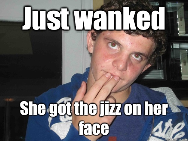 Just wanked She got the jizz on her face  