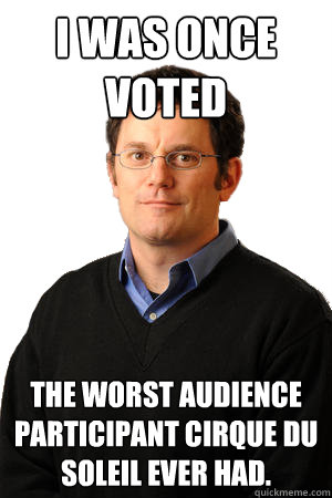 i was once voted the worst audience participant Cirque Du Soleil ever had.   Repressed Suburban Father